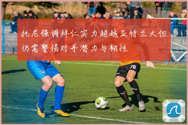 托尼强调拜仁实力超越亚特兰大但仍需警惕对手潜力与韧性