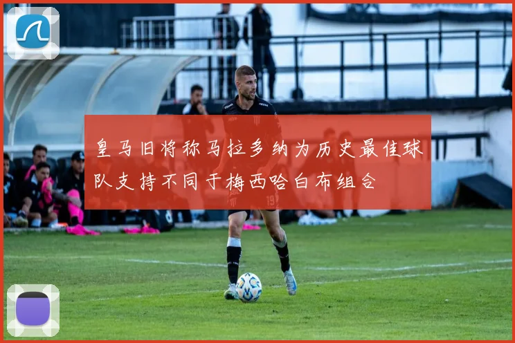 皇马旧将称马拉多纳为历史最佳球队支持不同于梅西哈白布组合