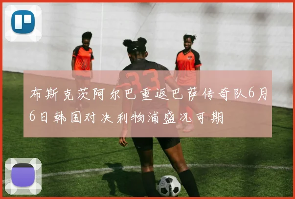布斯克茨阿尔巴重返巴萨传奇队6月6日韩国对决利物浦盛况可期