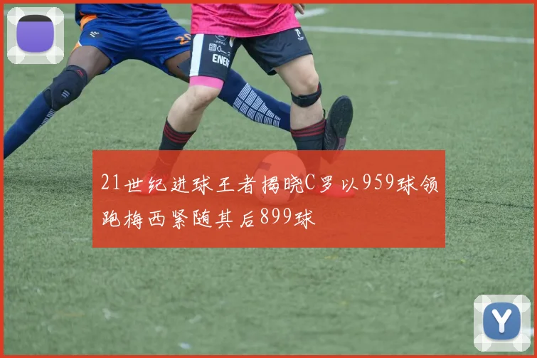 21世纪进球王者揭晓C罗以959球领跑梅西紧随其后899球