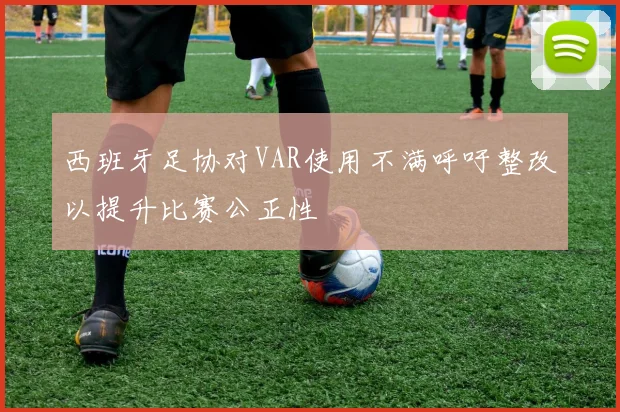 西班牙足协对VAR使用不满呼吁整改以提升比赛公正性