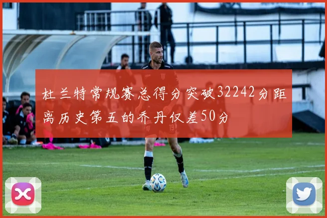 杜兰特常规赛总得分突破32242分距离历史第五的乔丹仅差50分