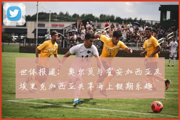 世体报道：奥尔莫与霍安加西亚及埃里克加西亚共享海上假期乐趣