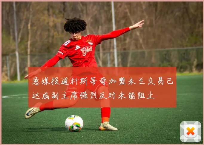 意媒报道科斯蒂奇加盟米兰交易已达成副主席强烈反对未能阻止
