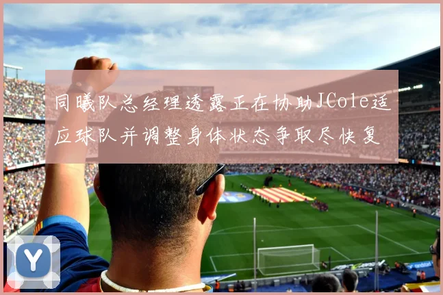 同曦队总经理透露正在协助JCole适应球队并调整身体状态争取尽快复出比赛