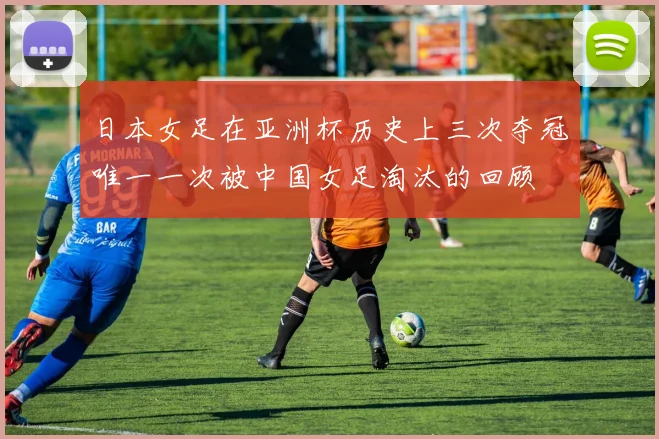 日本女足在亚洲杯历史上三次夺冠唯一一次被中国女足淘汰的回顾