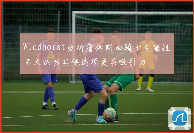 Windhorst分析詹姆斯回骑士可能性不大认为其他选项更具吸引力