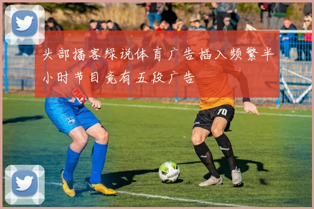 头部播客绿说体育广告插入频繁半小时节目竟有五段广告