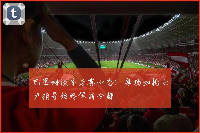 巴图姆谈季后赛心态：每场如抢七卢指导始终保持冷静