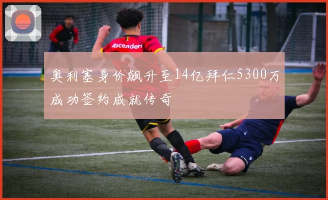 奥利塞身价飙升至14亿拜仁5300万成功签约成就传奇