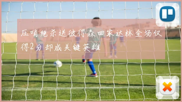压哨绝杀送彼得森回家达林全场仅得2分却成关键英雄