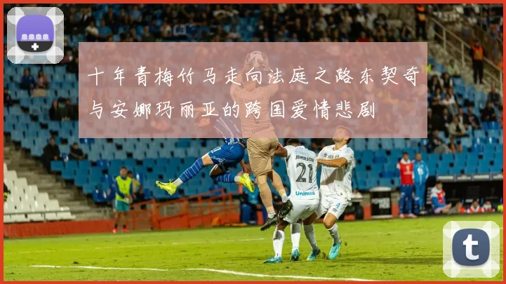十年青梅竹马走向法庭之路东契奇与安娜玛丽亚的跨国爱情悲剧