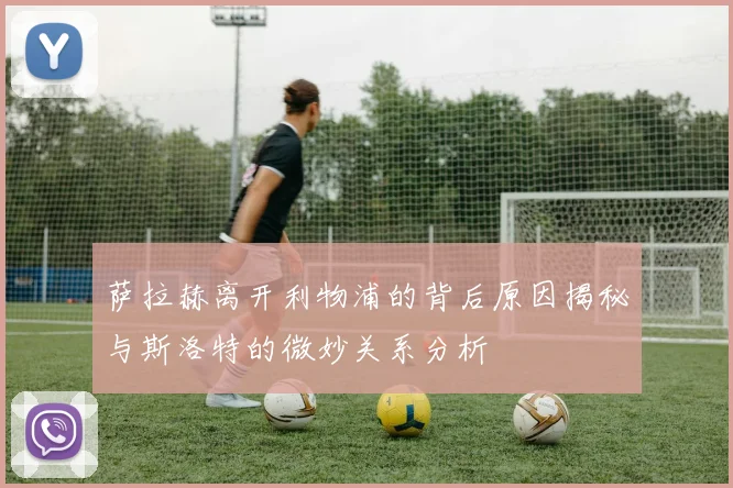 萨拉赫离开利物浦的背后原因揭秘与斯洛特的微妙关系分析