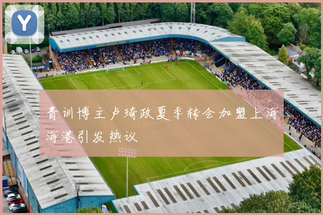 青训博主卢琦政夏季转会加盟上海海港引发热议