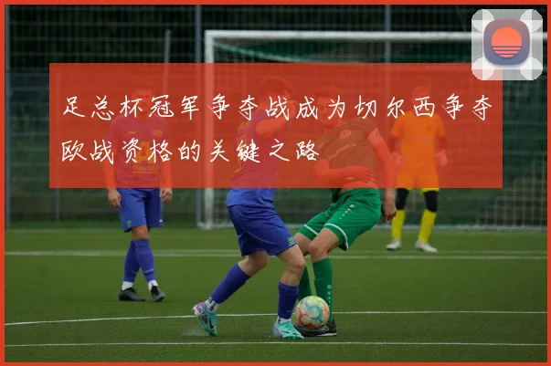 足总杯冠军争夺战成为切尔西争夺欧战资格的关键之路