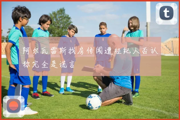 阿尔瓦雷斯找房传闻遭经纪人否认称完全是谎言