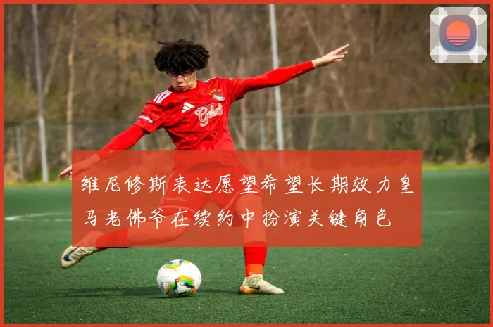 维尼修斯表达愿望希望长期效力皇马老佛爷在续约中扮演关键角色