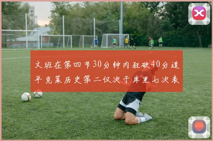 文班在第四节30分钟内狂砍40分追平克莱历史第二仅次于库里七次表现